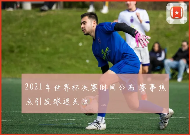 2021年世界杯决赛时间公布 赛事焦点引发球迷关注